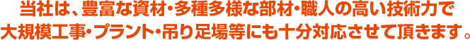 当社は、豊富な資材・多種多様な部材・職人の高い技術力で大規模工事・プラント・吊り足場等にも十分対応させて頂きます。