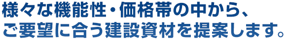 様々な機能性・価格帯の中から、ご要望に合う建設資材を提案します。